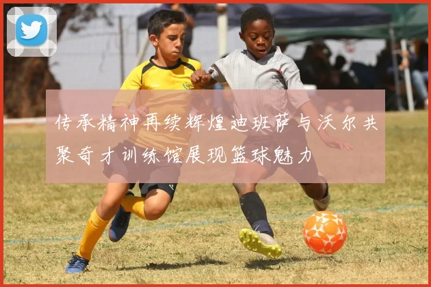 传承精神再续辉煌迪班萨与沃尔共聚奇才训练馆展现篮球魅力