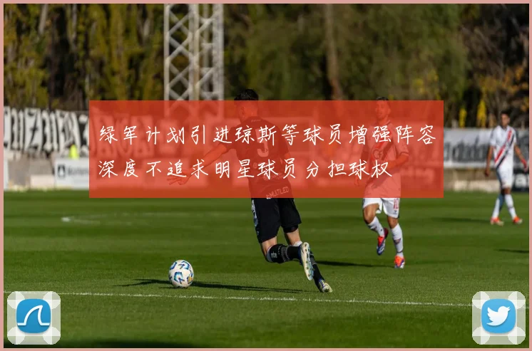 绿军计划引进琼斯等球员增强阵容深度不追求明星球员分担球权