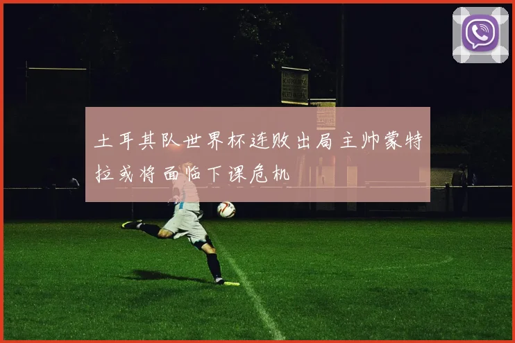 土耳其队世界杯连败出局主帅蒙特拉或将面临下课危机