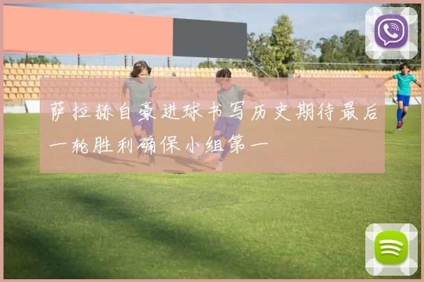萨拉赫自豪进球书写历史期待最后一轮胜利确保小组第一