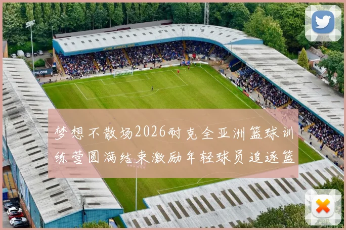 梦想不散场2026耐克全亚洲篮球训练营圆满结束激励年轻球员追逐篮球梦想